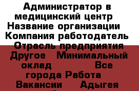 Администратор в медицинский центр › Название организации ­ Компания-работодатель › Отрасль предприятия ­ Другое › Минимальный оклад ­ 19 000 - Все города Работа » Вакансии   . Адыгея респ.,Адыгейск г.